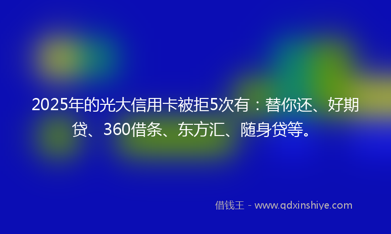 2025年的光大信用卡被拒5次有：替你还、好期贷、360借条、东方汇、随身贷等。