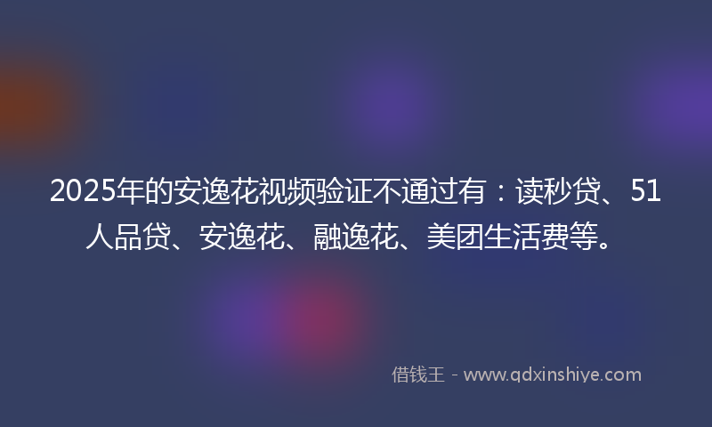 2025年的安逸花视频验证不通过有：读秒贷、51人品贷、安逸花、融逸花、美团生活费等。