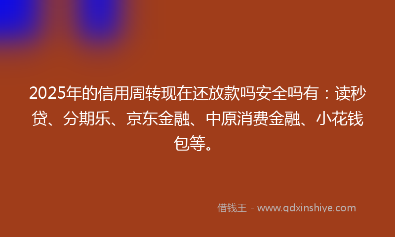 2025年的信用周转现在还放款吗安全吗有：读秒贷、分期乐、京东金融、中原消费金融、小花钱包等。