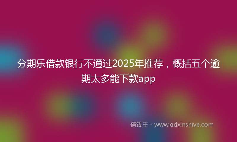 分期乐借款银行不通过2025年推荐，概括五个逾期太多能下款app