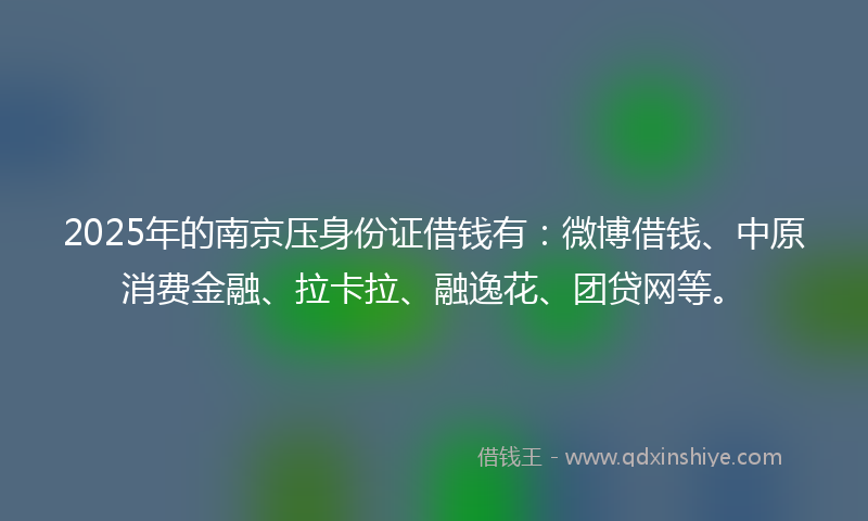 2025年的南京压身份证借钱有：微博借钱、中原消费金融、拉卡拉、融逸花、团贷网等。