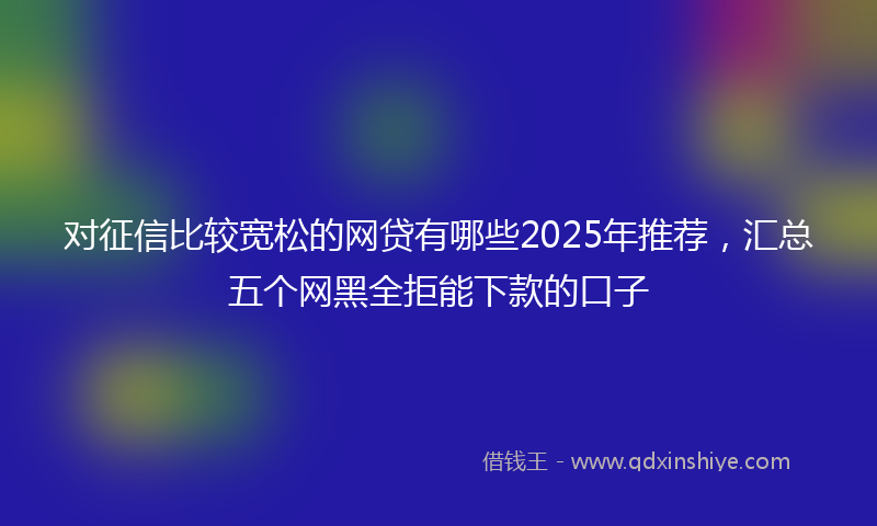 对征信比较宽松的网贷有哪些2025年推荐，汇总五个网黑全拒能下款的口子