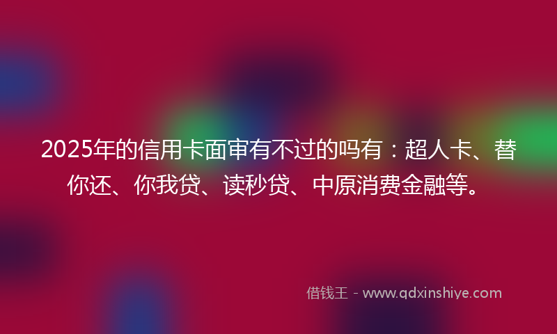 2025年的信用卡面审有不过的吗有：超人卡、替你还、你我贷、读秒贷、中原消费金融等。