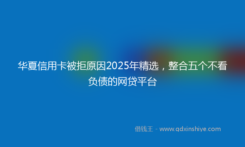 华夏信用卡被拒原因2025年精选，整合五个不看负债的网贷平台