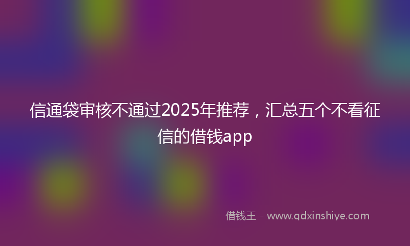信通袋审核不通过2025年推荐，汇总五个不看征信的借钱app