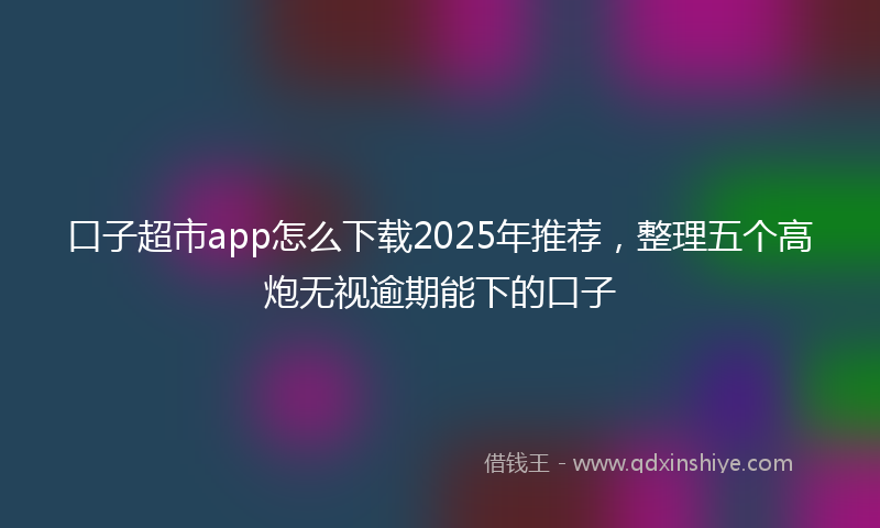口子超市app怎么下载2025年推荐，整理五个高炮无视逾期能下的口子
