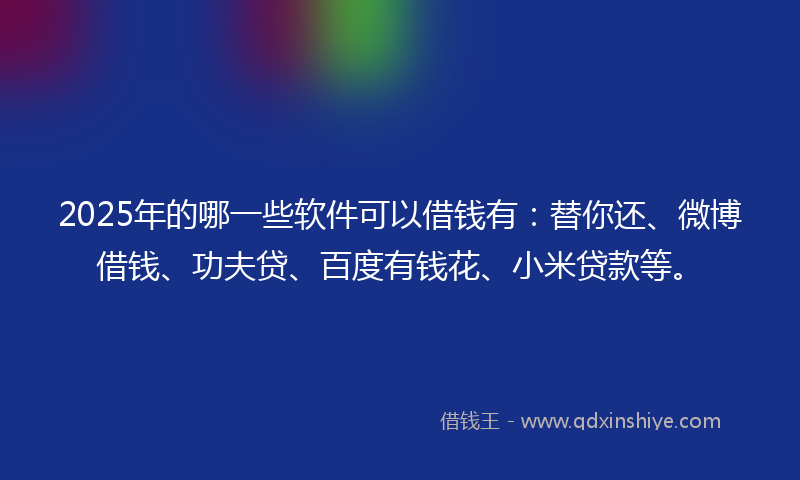 2025年的哪一些软件可以借钱有：替你还、微博借钱、功夫贷、百度有钱花、小米贷款等。