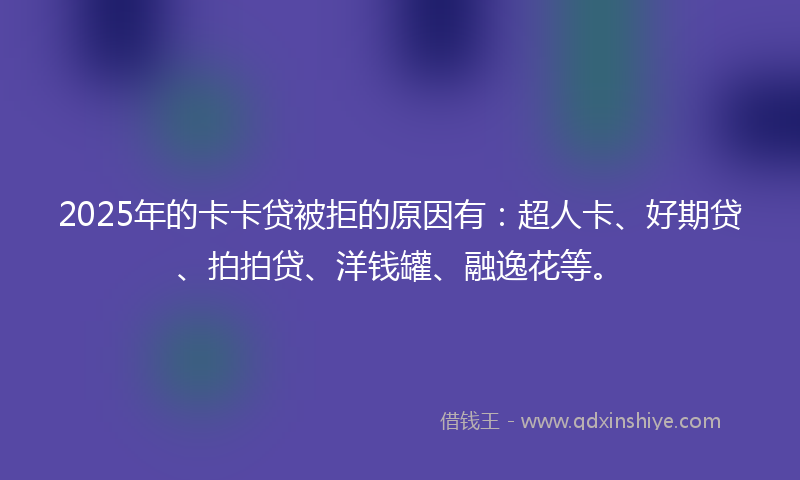 2025年的卡卡贷被拒的原因有：超人卡、好期贷、拍拍贷、洋钱罐、融逸花等。
