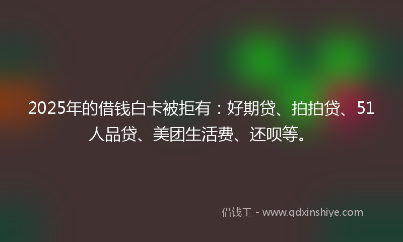 2025年的借钱白卡被拒有：好期贷、拍拍贷、51人品贷、美团生活费、还呗等。