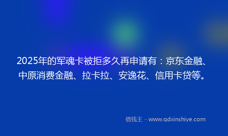 2025年的军魂卡被拒多久再申请有：京东金融、中原消费金融、拉卡拉、安逸花、信用卡贷等。