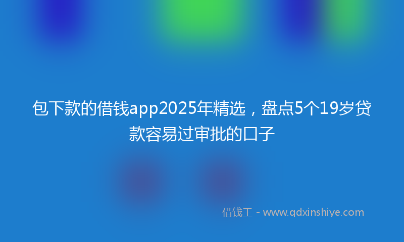 包下款的借钱app2025年精选，盘点5个19岁贷款容易过审批的口子