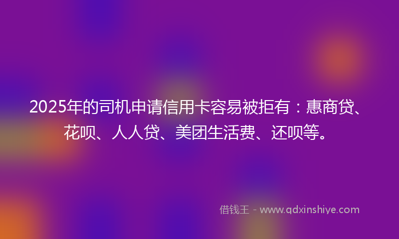 2025年的司机申请信用卡容易被拒有：惠商贷、花呗、人人贷、美团生活费、还呗等。