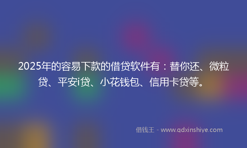 2025年的容易下款的借贷软件有：替你还、微粒贷、平安i贷、小花钱包、信用卡贷等。