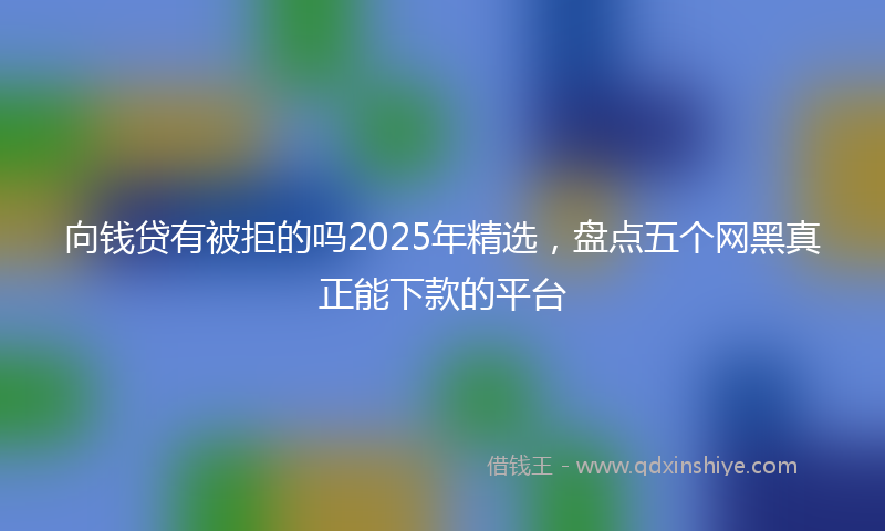 向钱贷有被拒的吗2025年精选，盘点五个网黑真正能下款的平台
