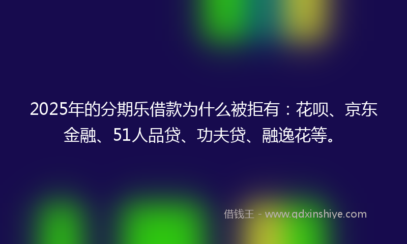 2025年的分期乐借款为什么被拒有：花呗、京东金融、51人品贷、功夫贷、融逸花等。