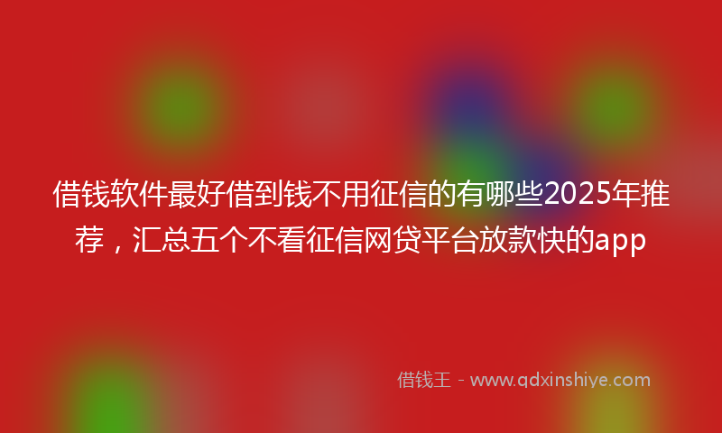 借钱软件最好借到钱不用征信的有哪些2025年推荐，汇总五个不看征信网贷平台放款快的app
