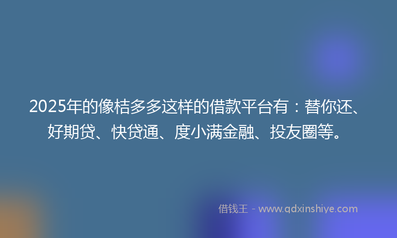2025年的像桔多多这样的借款平台有：替你还、好期贷、快贷通、度小满金融、投友圈等。