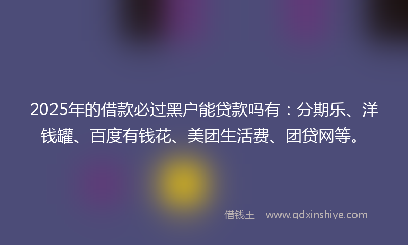 2025年的借款必过黑户能贷款吗有：分期乐、洋钱罐、百度有钱花、美团生活费、团贷网等。