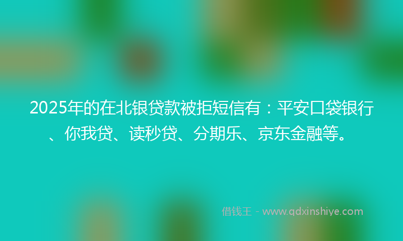 2025年的在北银贷款被拒短信有：平安口袋银行、你我贷、读秒贷、分期乐、京东金融等。