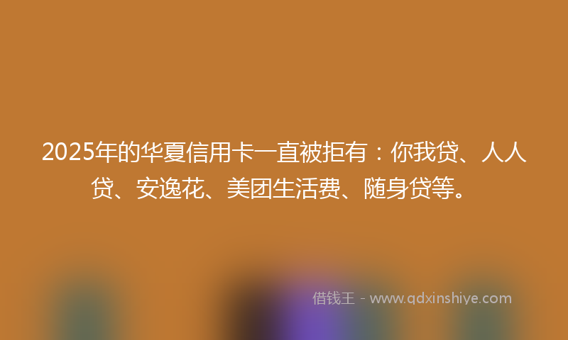 2025年的华夏信用卡一直被拒有：你我贷、人人贷、安逸花、美团生活费、随身贷等。