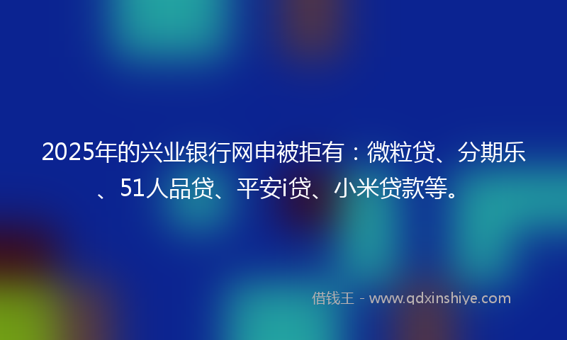 2025年的兴业银行网申被拒有：微粒贷、分期乐、51人品贷、平安i贷、小米贷款等。