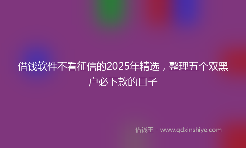 借钱软件不看征信的2025年精选，整理五个双黑户必下款的口子