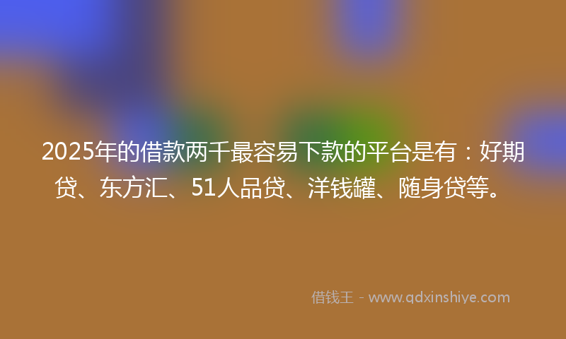 2025年的借款两千最容易下款的平台是有：好期贷、东方汇、51人品贷、洋钱罐、随身贷等。
