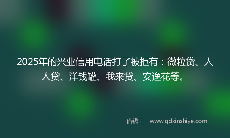 2025年的兴业信用电话打了被拒有：微粒贷、人人贷、洋钱罐、我来贷、安逸花等。