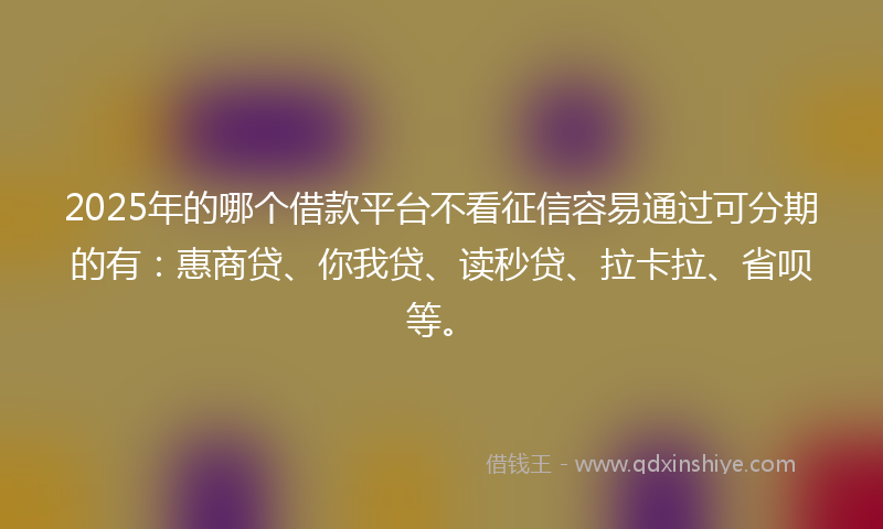2025年的哪个借款平台不看征信容易通过可分期的有：惠商贷、你我贷、读秒贷、拉卡拉、省呗等。