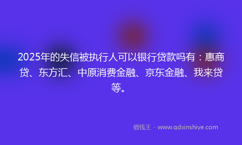 2025年的失信被执行人可以银行贷款吗有：惠商贷、东方汇、中原消费金融、京东金融、我来贷等。