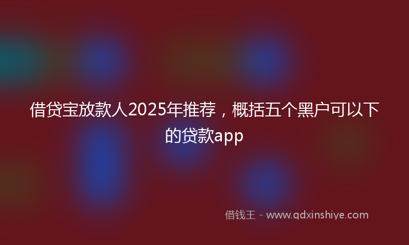 借贷宝放款人2025年推荐，概括五个黑户可以下的贷款app