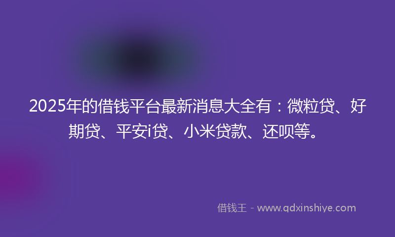 2025年的借钱平台最新消息大全有：微粒贷、好期贷、平安i贷、小米贷款、还呗等。