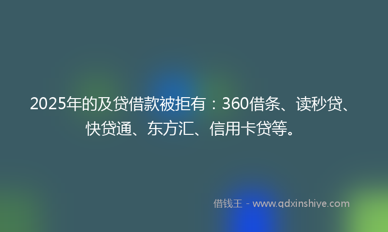 2025年的及贷借款被拒有：360借条、读秒贷、快贷通、东方汇、信用卡贷等。