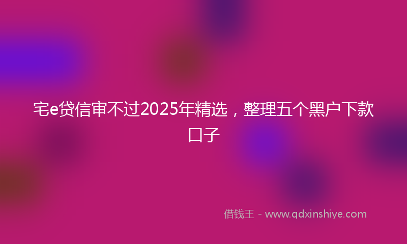 宅e贷信审不过2025年精选，整理五个黑户下款口子