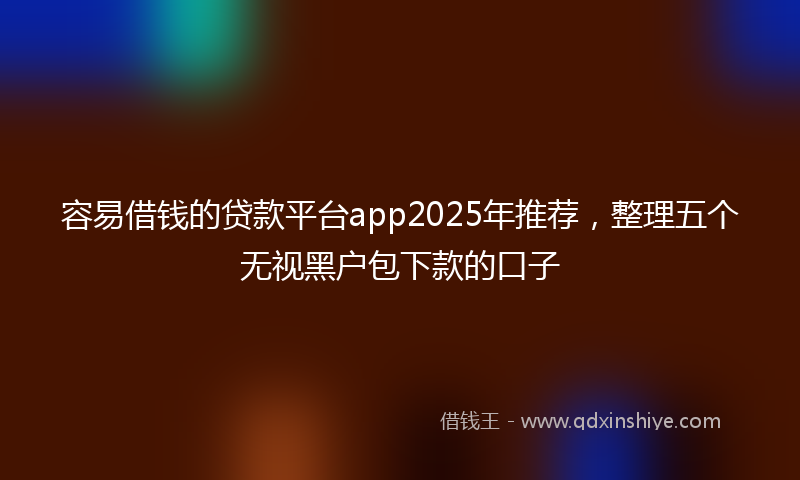 容易借钱的贷款平台app2025年推荐，整理五个无视黑户包下款的口子
