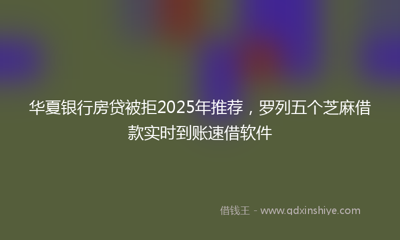 华夏银行房贷被拒2025年推荐，罗列五个芝麻借款实时到账速借软件