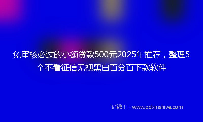 免审核必过的小额贷款500元2025年推荐，整理5个不看征信无视黑白百分百下款软件