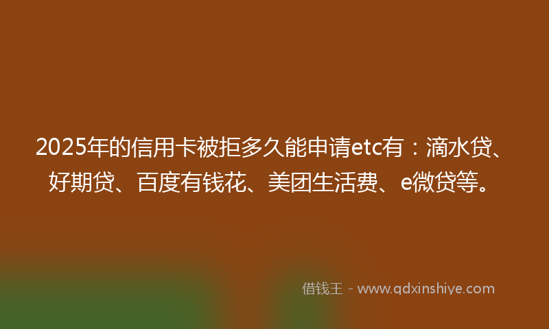 2025年的信用卡被拒多久能申请etc有：滴水贷、好期贷、百度有钱花、美团生活费、e微贷等。