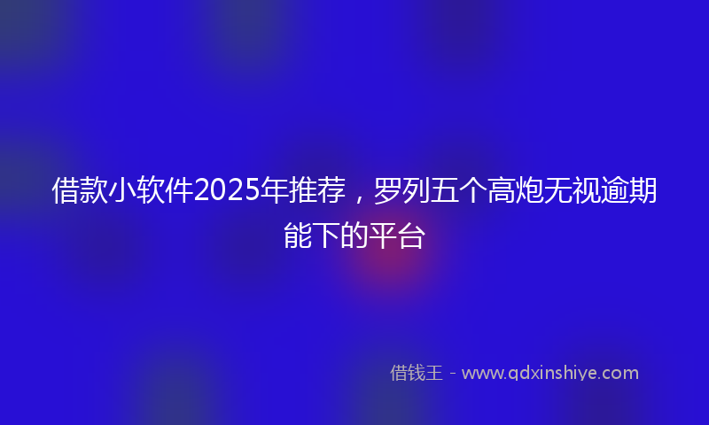 借款小软件2025年推荐，罗列五个高炮无视逾期能下的平台