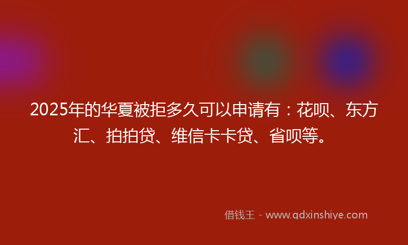 2025年的华夏被拒多久可以申请有：花呗、东方汇、拍拍贷、维信卡卡贷、省呗等。