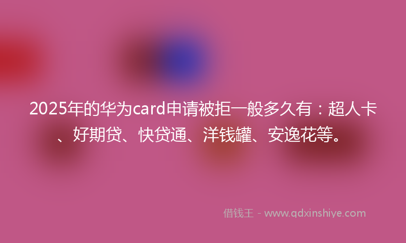 2025年的华为card申请被拒一般多久有：超人卡、好期贷、快贷通、洋钱罐、安逸花等。