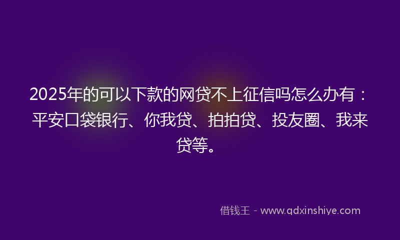 2025年的可以下款的网贷不上征信吗怎么办有：平安口袋银行、你我贷、拍拍贷、投友圈、我来贷等。