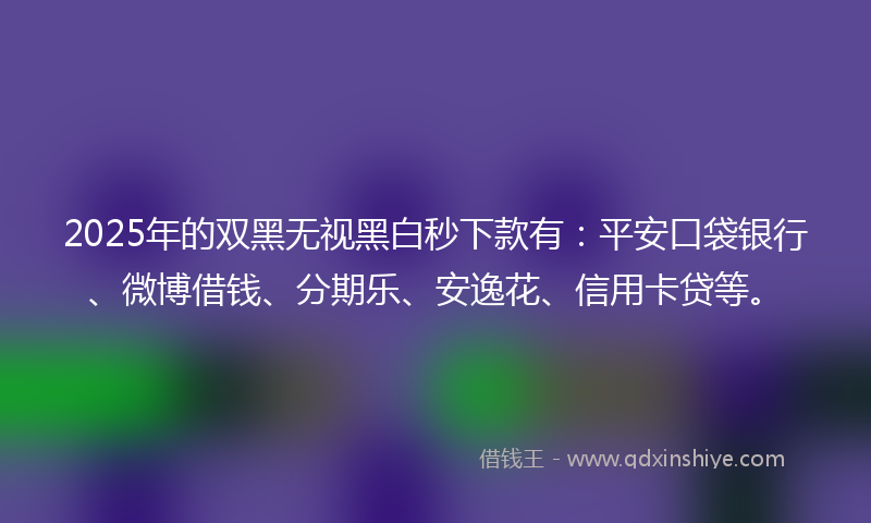 2025年的双黑无视黑白秒下款有：平安口袋银行、微博借钱、分期乐、安逸花、信用卡贷等。