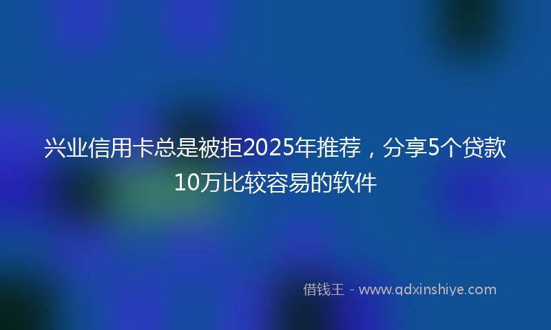 兴业信用卡总是被拒2025年推荐，分享5个贷款10万比较容易的软件