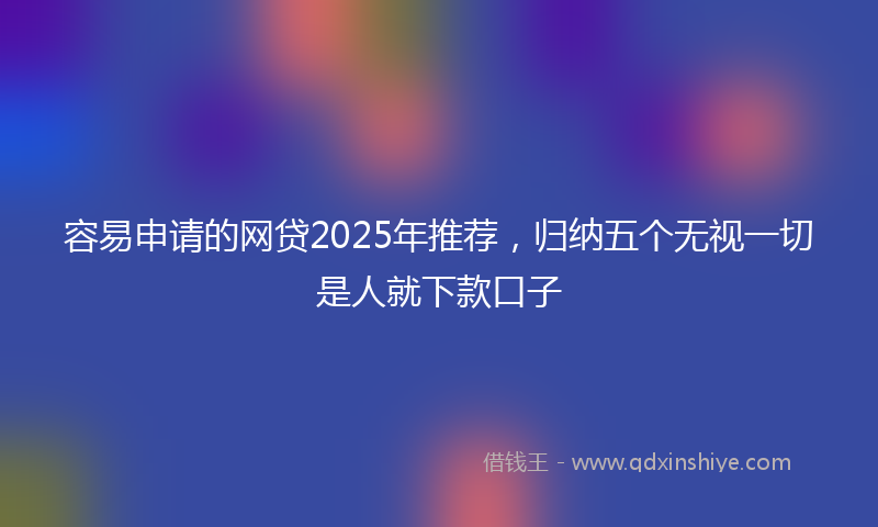 容易申请的网贷2025年推荐，归纳五个无视一切是人就下款口子