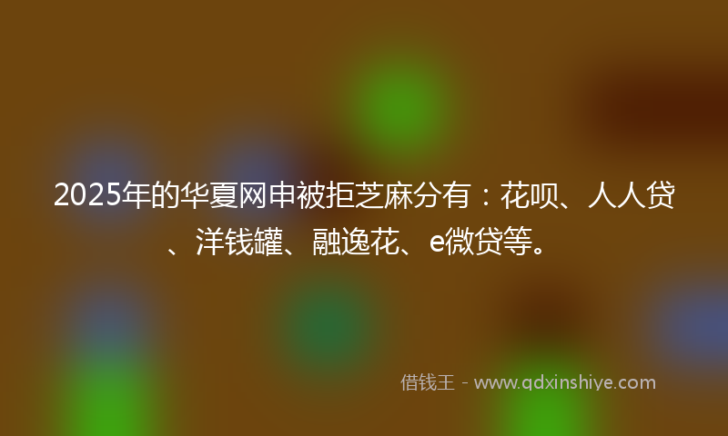 2025年的华夏网申被拒芝麻分有：花呗、人人贷、洋钱罐、融逸花、e微贷等。