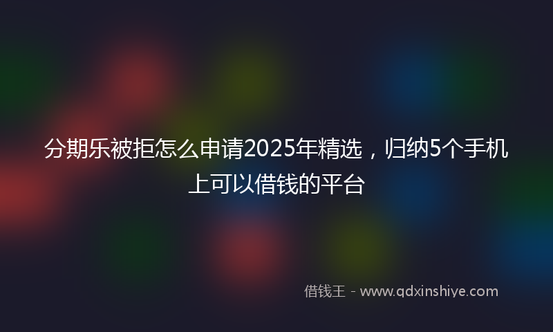 分期乐被拒怎么申请2025年精选，归纳5个手机上可以借钱的平台