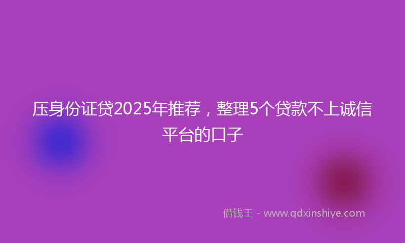 压身份证贷2025年推荐，整理5个贷款不上诚信平台的口子