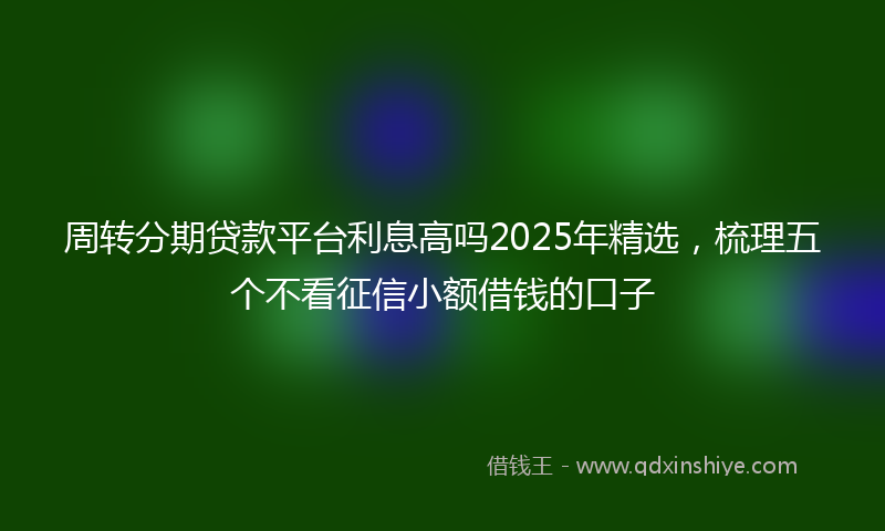 周转分期贷款平台利息高吗2025年精选，梳理五个不看征信小额借钱的口子
