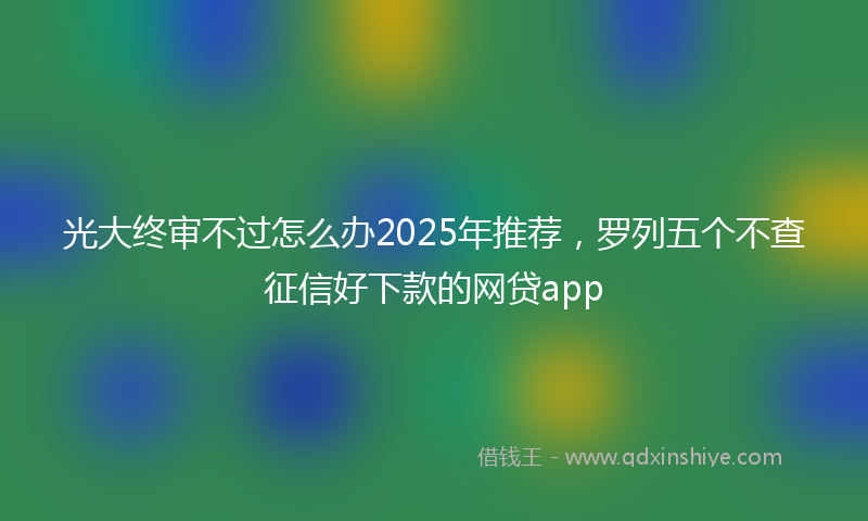 光大终审不过怎么办2025年推荐，罗列五个不查征信好下款的网贷app